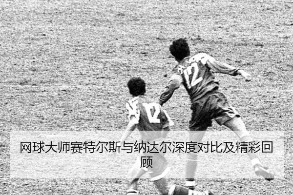网球大师赛特尔斯与纳达尔深度对比及精彩回顾